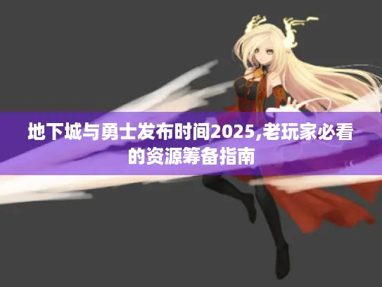 地下城与勇士发布时间2025,老玩家必看的资源筹备指南 地下城与勇士发布时间2025,老玩家必看的资源筹备指南