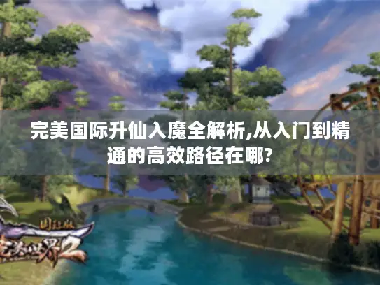 完美国际升仙入魔全解析,从入门到精通的高效路径在哪? 完美国际升仙入魔全解析,从入门到精通的高效路径在哪?
