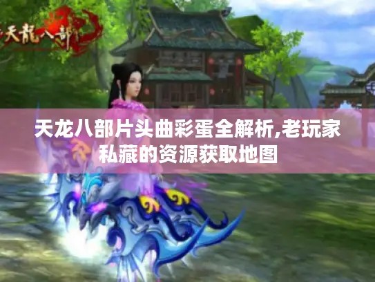 天龙八部片头曲彩蛋全解析,老玩家私藏的资源获取地图