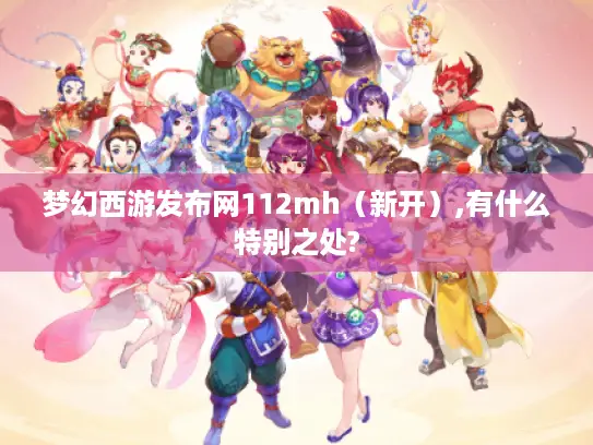 梦幻西游发布网112mh（新开）,有什么特别之处?