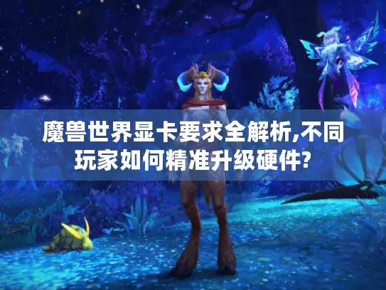 魔兽世界显卡要求全解析,不同玩家如何精准升级硬件?