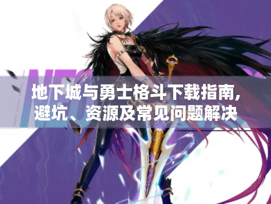 地下城与勇士格斗下载指南,避坑、资源及常见问题解决