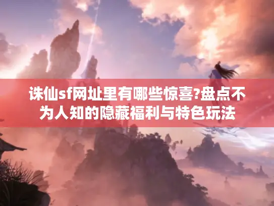 诛仙sf网址里有哪些惊喜?盘点不为人知的隐藏福利与特色玩法