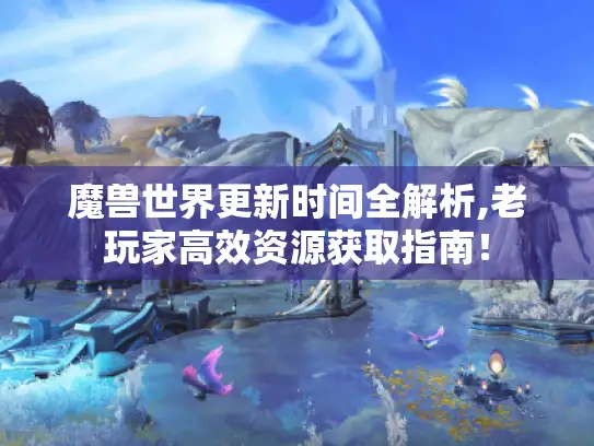 魔兽世界更新时间全解析,老玩家高效资源获取指南！