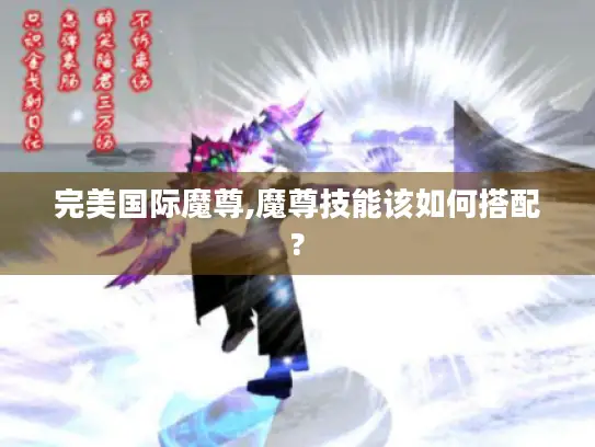 完美国际魔尊,魔尊技能该如何搭配? 完美国际魔尊,魔尊技能该如何搭配?