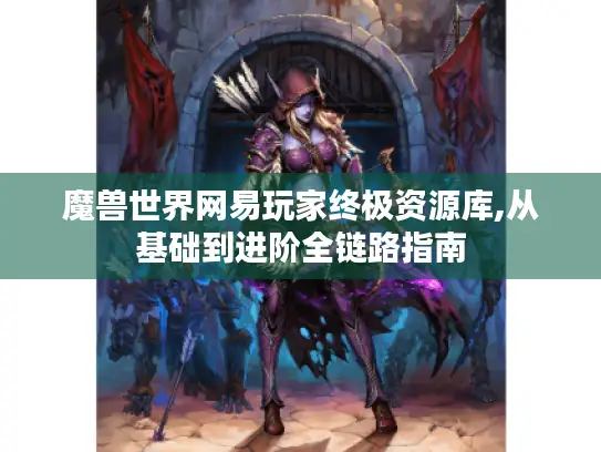 魔兽世界网易玩家终极资源库,从基础到进阶全链路指南 魔兽世界网易玩家终极资源库,从基础到进阶全链路指南