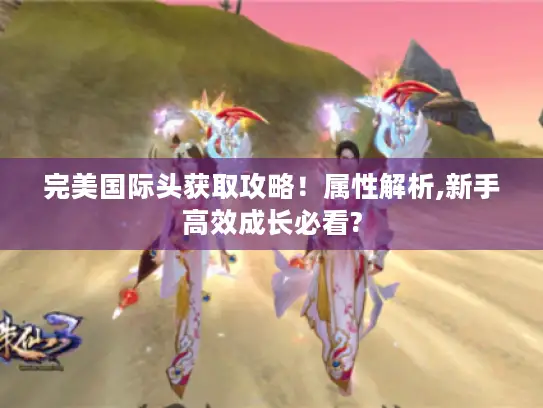完美国际头获取攻略！属性解析,新手高效成长必看?