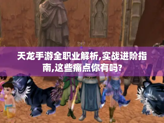 天龙手游全职业解析,实战进阶指南,这些痛点你有吗?