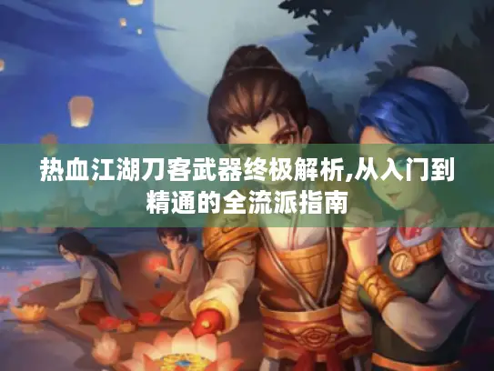 热血江湖刀客武器终极解析,从入门到精通的全流派指南