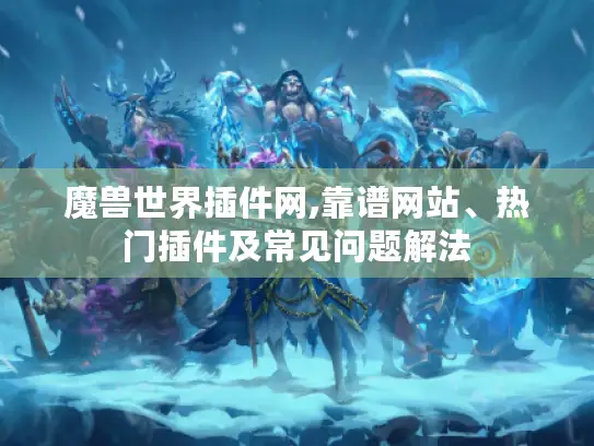 魔兽世界插件网,靠谱网站、热门插件及常见问题解法