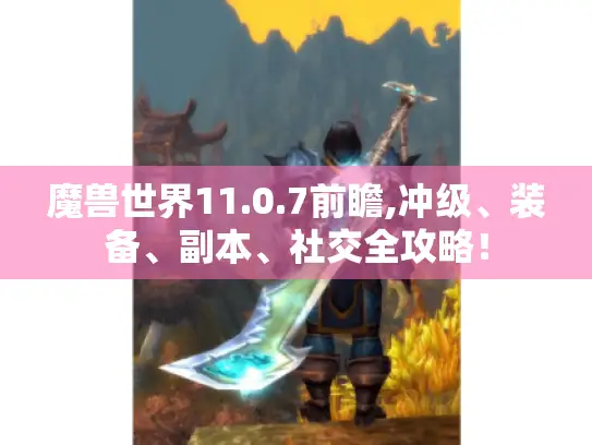 魔兽世界11.0.7前瞻,冲级、装备、副本、社交全攻略！