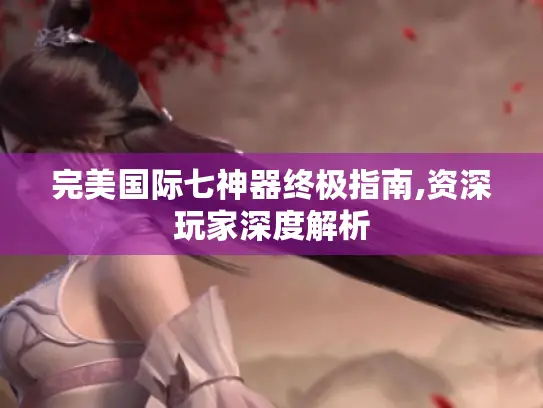 完美国际七神器终极指南,资深玩家深度解析
