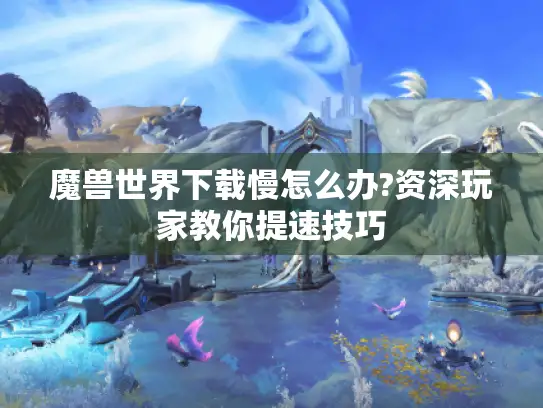 魔兽世界下载慢怎么办?资深玩家教你提速技巧