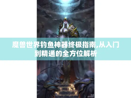 魔兽世界钓鱼神器终极指南,从入门到精通的全方位解析