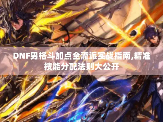 DNF男格斗加点全流派实战指南,精准技能分配法则大公开