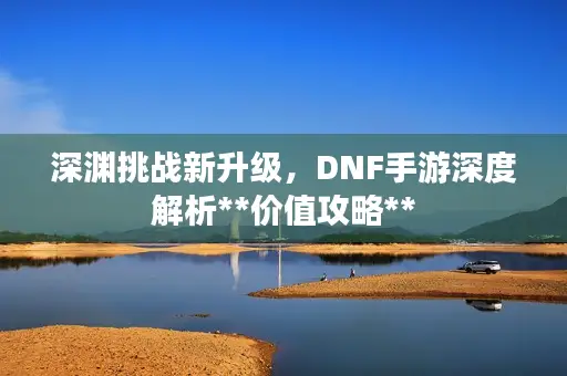 深渊挑战新升级，DNF手游深度解析**价值攻略**