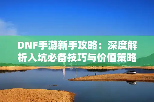 DNF手游新手攻略:深度解析入坑必备技巧与价值策略 DNF手游新手攻略:深度解析入坑必备技巧与价值策略