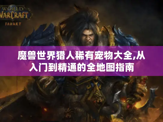 魔兽世界猎人稀有宠物大全,从入门到精通的全地图指南