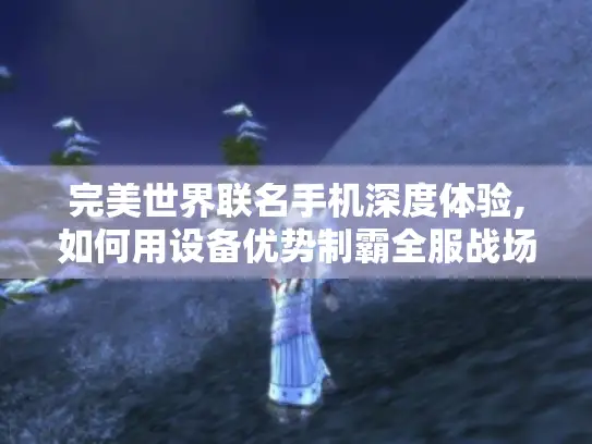 完美世界联名手机深度体验,如何用设备优势制霸全服战场