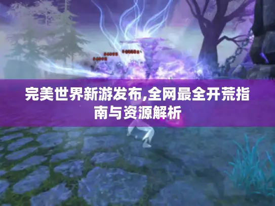 完美世界新游发布,全网最全开荒指南与资源解析 完美世界新游发布,全网最全开荒指南与资源解析