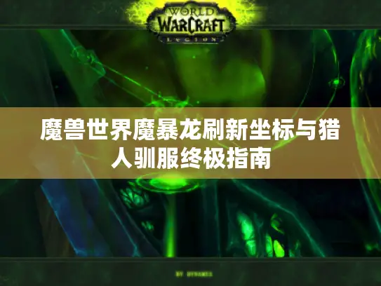 魔兽世界魔暴龙刷新坐标与猎人驯服终极指南 魔兽世界魔暴龙刷新坐标与猎人驯服终极指南