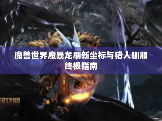 魔兽世界魔暴龙刷新坐标与猎人驯服终极指南 魔兽世界魔暴龙刷新坐标与猎人驯服终极指南