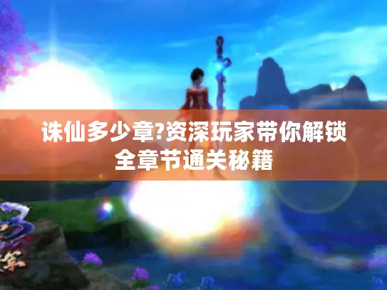 诛仙多少章?资深玩家带你解锁全章节通关秘籍 诛仙多少章?资深玩家带你解锁全章节通关秘籍
