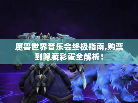 魔兽世界音乐会终极指南,购票到隐藏彩蛋全解析！