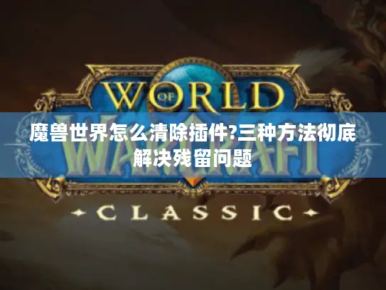 魔兽世界怎么清除插件?三种方法彻底解决残留问题