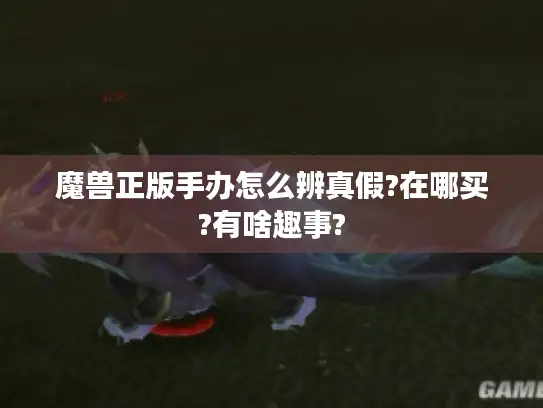 魔兽正版手办怎么辨真假?在哪买?有啥趣事? 魔兽正版手办怎么辨真假?在哪买?有啥趣事?
