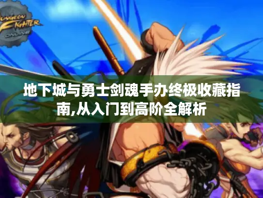 地下城与勇士剑魂手办终极收藏指南,从入门到高阶全解析