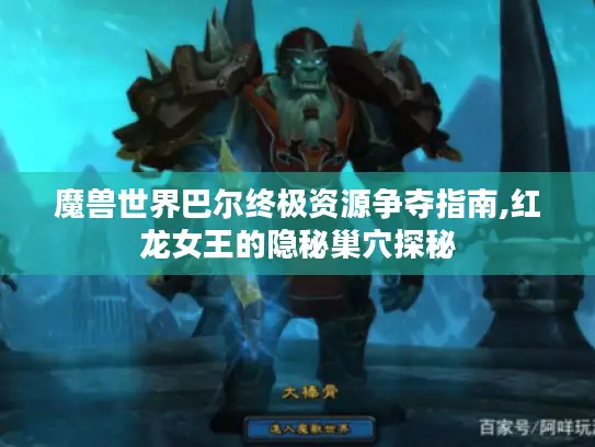 魔兽世界巴尔终极资源争夺指南,红龙女王的隐秘巢穴探秘