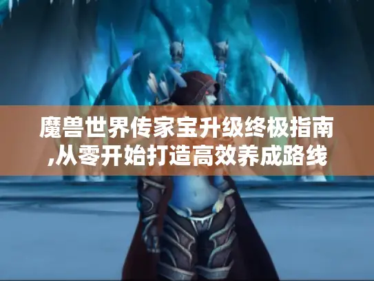 魔兽世界传家宝升级终极指南,从零开始打造高效养成路线