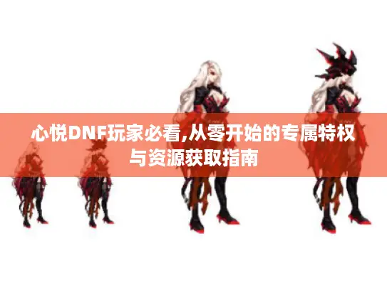 心悦DNF玩家必看,从零开始的专属特权与资源获取指南