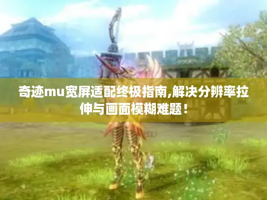 奇迹mu宽屏适配终极指南,解决分辨率拉伸与画面模糊难题！