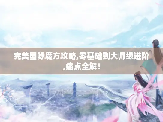 完美国际魔方攻略,零基础到大师级进阶,痛点全解! 完美国际魔方攻略,零基础到大师级进阶,痛点全解!