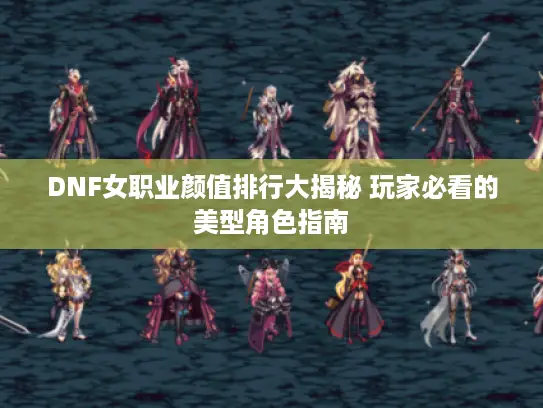 DNF女职业颜值排行大揭秘 玩家必看的美型角色指南