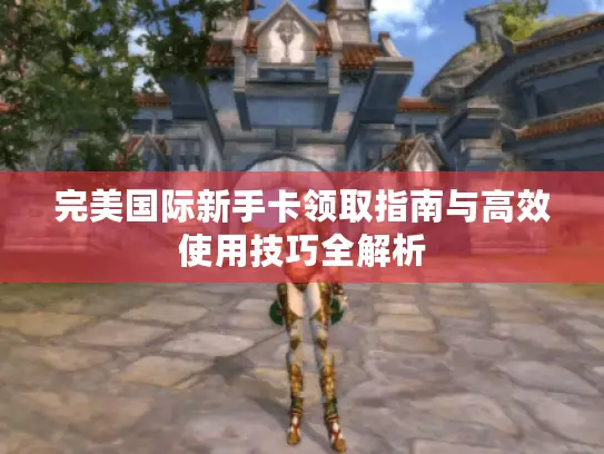完美国际新手卡领取指南与高效使用技巧全解析
