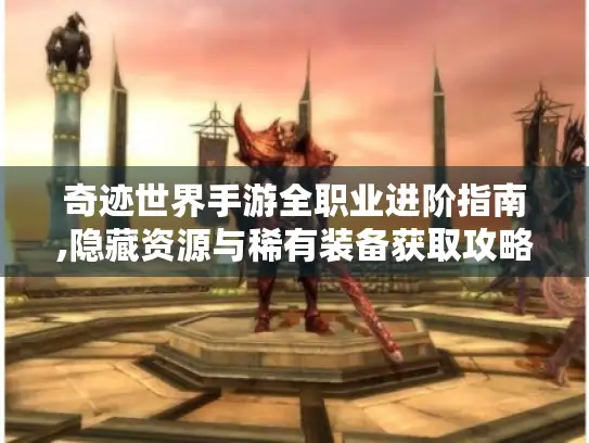 奇迹世界手游全职业进阶指南,隐藏资源与稀有装备获取攻略