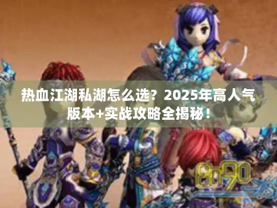 热血江湖私湖怎么选？2025年高人气版本+实战攻略全揭秘！
