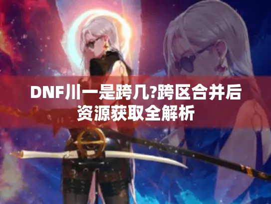 DNF川一是跨几?跨区合并后资源获取全解析