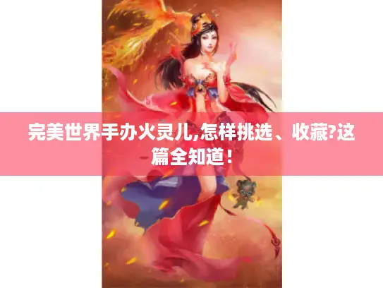 完美世界手办火灵儿,怎样挑选、收藏?这篇全知道！