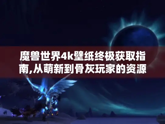 魔兽世界4k壁纸终极获取指南,从萌新到骨灰玩家的资源库 魔兽世界4k壁纸终极获取指南,从萌新到骨灰玩家的资源库