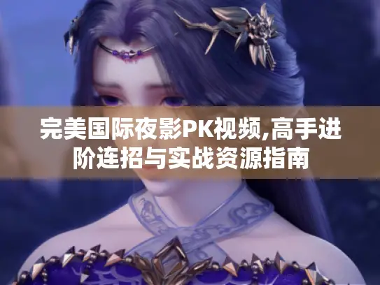 完美国际夜影PK视频,高手进阶连招与实战资源指南