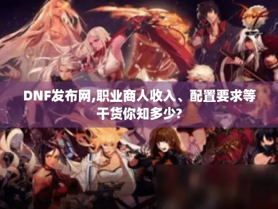 DNF发布网,职业商人收入、配置要求等干货你知多少? DNF发布网,职业商人收入、配置要求等干货你知多少?