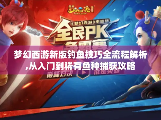 梦幻西游新版钓鱼技巧全流程解析,从入门到稀有鱼种捕获攻略