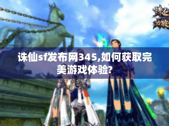 诛仙sf发布网345,如何获取完美游戏体验?
