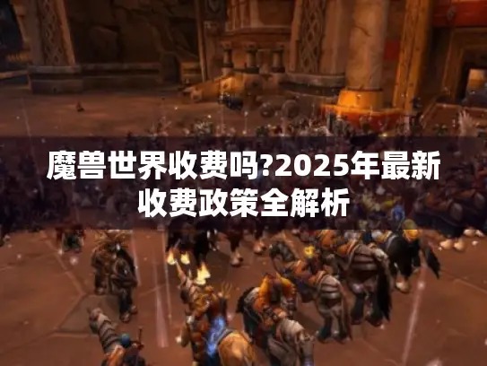 魔兽世界收费吗?2025年最新收费政策全解析 魔兽世界收费吗?2025年最新收费政策全解析