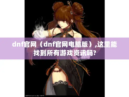 dnf官网（dnf官网电脑版）,这里能找到所有游戏资讯吗?