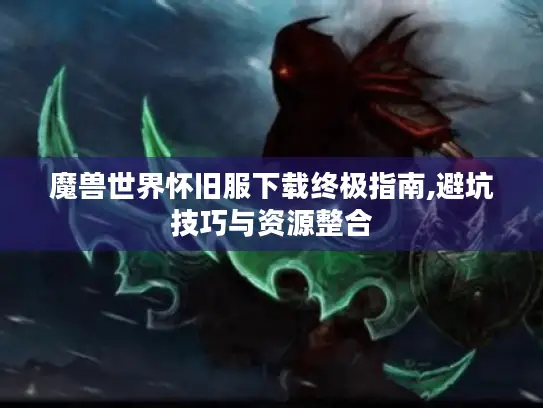 魔兽世界怀旧服下载终极指南,避坑技巧与资源整合 魔兽世界怀旧服下载终极指南,避坑技巧与资源整合